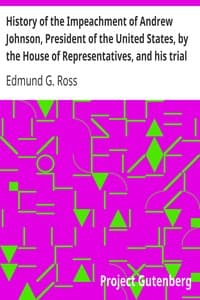 History of the Impeachment of Andrew Johnson, President of the United States, by the House of Representatives, and his trial by the Senate for high crimes and misdemeanors in office, 1868