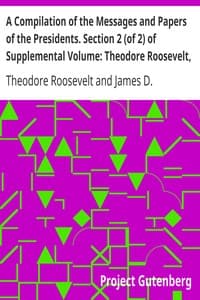 A Compilation of the Messages and Papers of the Presidents. Section 2 (of 2) of Supplemental Volume: Theodore Roosevelt, Supplement