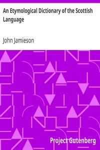 An Etymological Dictionary of the Scottish Language
in which the words are explained in their different senses, authorized by the names of the writers by whom they are used, or the titles of the works in which they occur, and deduced from their originals