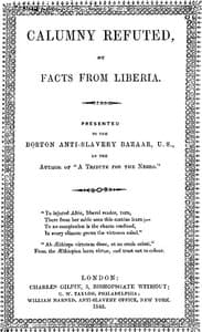 Calumny Refuted by Facts From Liberia
With Extracts From the Inaugural Address of the Coloured President Roberts; an Eloquent Speech of Hilary Teage, a Coloured Senator; and Extracts From a Discourse by H. H. Garnett, a Fugitive Slave, on the Past and Present Condition, and Destiny of the Coloured Race. Presented to the Boston Anti-slavery Bazaar, U.S., By the Author of "A Tribute for the Negro."