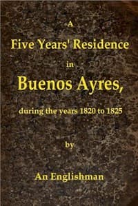 A Five Years' Residence in Buenos Ayres, During the years 1820 to 1825
Containing Remarks on the Country and Inhabitants; and a Visit to Colonia Del Sacramento