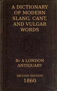 A Dictionary of Slang, Cant, and Vulgar Words
Used at the Present Day in the Streets of London; the Universities of Oxford and Cambridge; the Houses of Parliament; the Dens of St. Giles; and the Palaces of St. James.