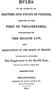 Rules to be observed by masters and pilots of vessels, arriving at the port of Philadelphia,
established by the health law, and regulations of the Board of Health, to which is annexed, a supplement to the health law, passed on the 2d day of April, 1821.