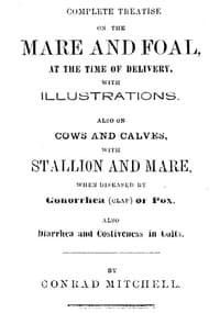 Complete Treatise on the mare and foal at the time of delivery, with illustrations.
Also on cows and calves, with stallion and mare, when diseased by Gonorrhea (clap) or Pox, also Diarrhea and Costiveness in Colts.