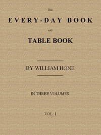 The Every-day Book and Table Book, v. 1 (of 3)
or Everlasting Calendar of Popular Amusements, Sports, Pastimes, Ceremonies, Manners, Customs and Events, Incident to Each of the Three Hundred and Sixty-five Days, in past and Present Times; Forming a Complete History of the Year, Month, and Seasons, and a Perpetual Key to the Almanac