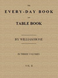 The Every-day Book and Table Book. v. 2 (of 3)
or Everlasting Calendar of Popular Amusements, Sports, Pastimes, Ceremonies, Manners, Customs and Events, Incident to Each of the Three Hundred and Sixty-five Days, in past and Present Times; Forming a Complete History of the Year, Month, and Seasons, and a Perpetual Key to the Almanac