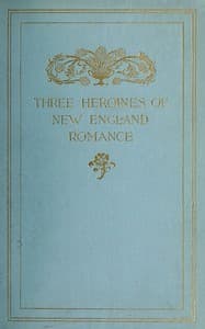 Three Heroines of New England Romance
Their true stories herein set forth by Mrs Harriet Spoffard, Miss Louise Imogen Guiney, and Miss Alice Brown