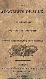 The Juggler's Oracle; or, The Whole Art of Legerdemain Laid Open
Consisting of all the newest and most surprising tricks and experiments with cards, cups and balls, conveyance of money and rings, boxes, fire, strings and knots; with many curious experiments by optical illusion, chymical changes, and magical cards, &c.