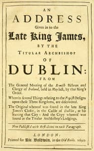 An Address Given in to the Late King James by the Titular Archbishop of Dublin
From the General Meeting of the Romish Bishops and Clergy of Ireland, Held in May Last, by That King's Order. Wherein Several Things Relating to the Popish Designs upon These Three Kingdoms, Are Discovered. The Original Whereof Was Found in the Late King James's Closet, in the Castle of Dublin, at His Leaving That City: And the Copy Whereof Was Found in the Titular Archbishop's Lodgings. Now Publish'd with Reflections on Each Paragraph.