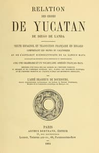 Relation des choses de Yucatan de Diego de Landa
Texte espagnol et traduction française en regard, comprenant les signes du calendrier et de l'alphabet hiéroglyphique de la langue maya; accompagné de documents divers historiques et chronologiques, avec une grammaire et un vocabulaire abrégés français-maya, précédés d'un essai sur les sources de l'histoire primitive du Mexique et de l'Amérique Centrale, etc., d'après les monuments égyptiens, et de l'histoire primitive de l'égypte d'après les monuments américains par l'abbé Brasseur de Bourbourg