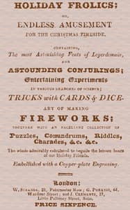 Holiday Frolics; Or, Endless Amusement for the Christmas Fireside
Containing, the Most Astonishing Feats of Legerdemain, and Astounding Conjurings; Entertaining Experiments in Various Branches of Science; Tricks With Cards & Dice. Art of Making Fireworks; Together With an Excellent Collection of Puzzles, Conundrums, Riddles, Charades, &c. &c. The Whole Admirably Calculated to Beguile the Leisure Hours of Our Holiday Friends. Embellished With a Copper-plate Engraving
