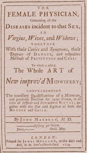 The Female Physician
Containing all the diseases incident to that sex, in virgins, wives, and widows; together with their causes and symptoms, their degrees of danger, and respective methods of prevention and cure: to which is added, the whole art of new improv'd midwifery; comprehending the necessary qualifications of a midwife, and particular directions for laying women, in all cases of difficult and preternatural births; together with the diet and regimen of both the mother and child.