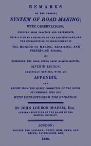 Remarks on the Present System of Road Making
With Observations, Deduced from Practice and Experience, With a View to a Revision of the Existing Laws, and the Introduction of Improvement in the Method of Making, Repairing, and Preserving Roads, and Defending the Road Funds from Misapplication. Seventh Edition, Carefully Revised, With an Appendix, and Report from the Select Committee of the House of Commons, June 1823, with Extracts from the Evidence