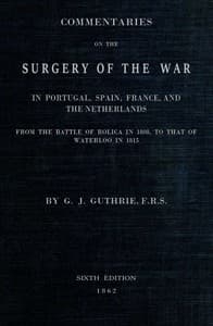 Commentaries on the Surgery of the War in Portugal, Spain, France, and the Netherlands
from the battle of Roliça, in 1808, to that of Waterloo, in 1815; with additions relating to those in the Crimea in 1854-55, showing the improvements made during and since that period in the great art and science of surgery on all the subjects to which they relate.