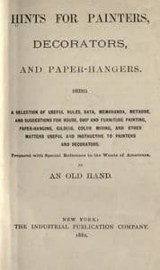 Hints for painters, decorators, and paper-hangers.
Being a selection of useful rules, data, memoranda, methods, and suggestions for house, ship and furniture painting, paper-hanging, gilding, color mixing, and other matters useful and instructive to painters and decorators. Prepared with special reference to the wants of amateurs