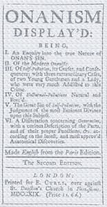 Onanism display'd
being, I. an enquiry into the true nature of Onan's sin. II. of the modern Onanists. III. of self-pollution, its causes, and consequences; with three extraordinary cases, of two young gentlemen and a lady, who were very much addicted to this crime. IV. of nocturnal-pollutions natural and forc'd. V. the great sin of self-pollution, with the judgment of the most eminent divines upon this subject. VI. a dissertation concerning generation, with a curious description of the parts, and of their proper functions, &c. according to the latest, and most approv'd anatomical discoveries